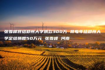 张雪峰将给郑州大学捐款300万 将每年给郑州大学定给捐赠50万元 张雪峰 河南-互知网