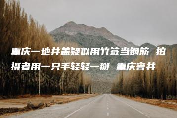 重庆一地井盖疑似用竹签当钢筋 拍摄者用一只手轻轻一掰 重庆窨井-互知网