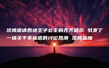 沈腾邀请各地王子公主到齐齐哈尔 引发了一场关于幸福感的讨论热潮 沈腾参加-互知网